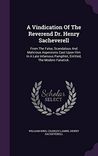 A Vindication Of The Reverend Dr. Henry Sacheverell: From The False, Scandalous And Malicious Aspersions Cast Upon Him In A Late Infamous Pamphlet, Entitled, The Modern Fanatick.